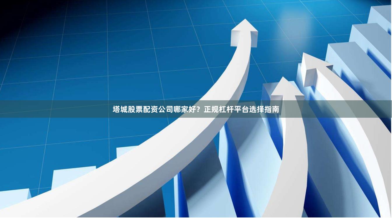 塔城股票配资公司哪家好？正规杠杆平台选择指南