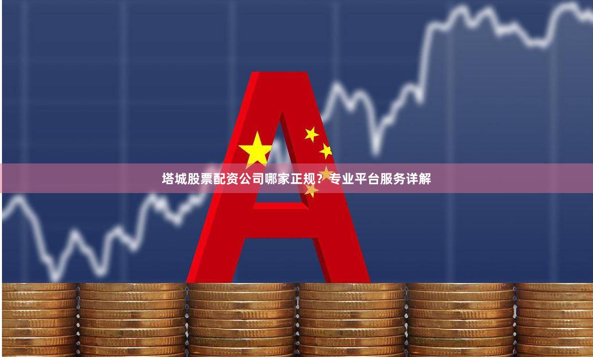 塔城股票配资公司哪家正规？专业平台服务详解