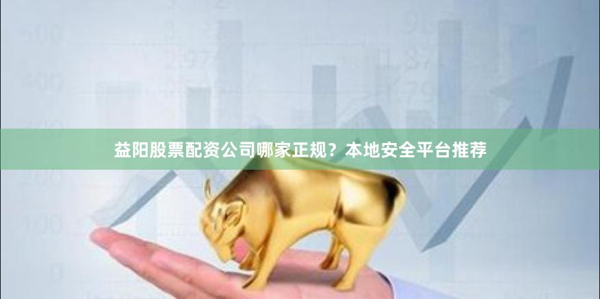 益阳股票配资公司哪家正规？本地安全平台推荐