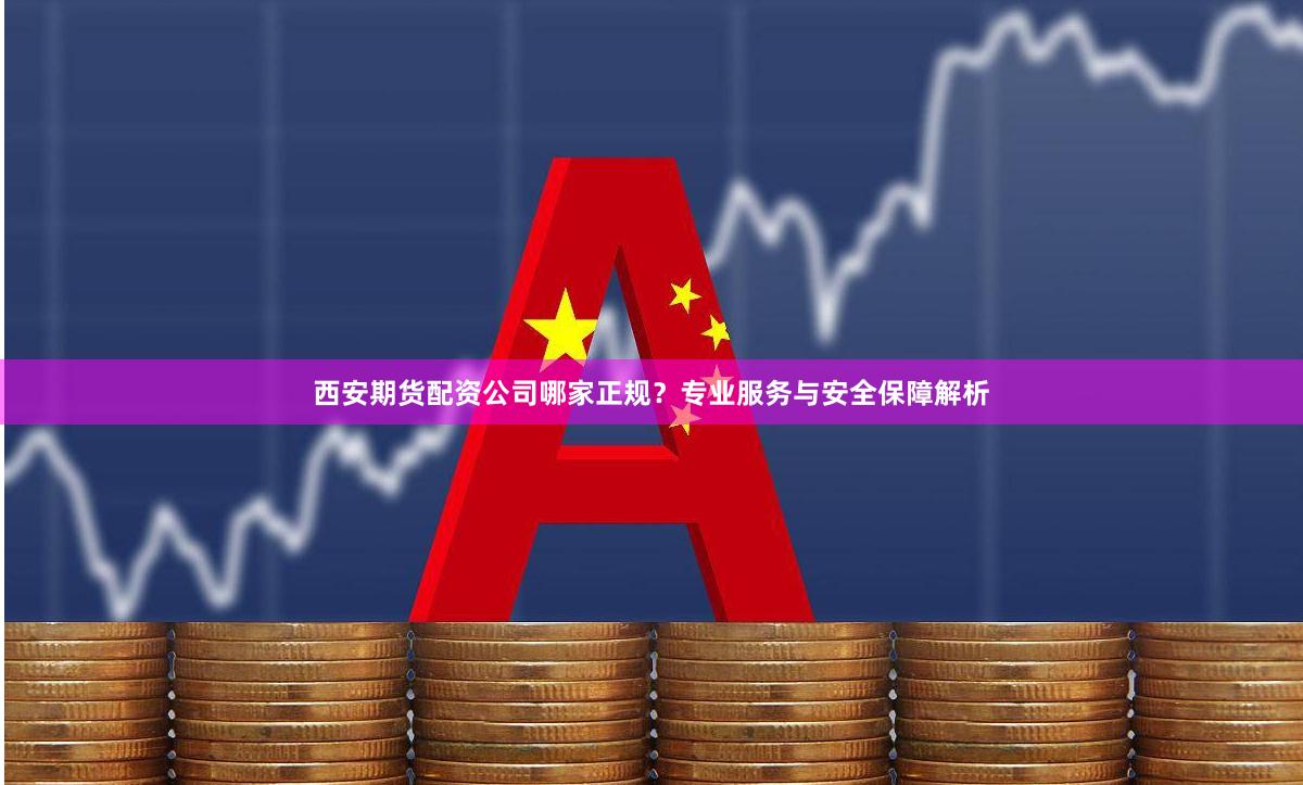 西安期货配资公司哪家正规？专业服务与安全保障解析