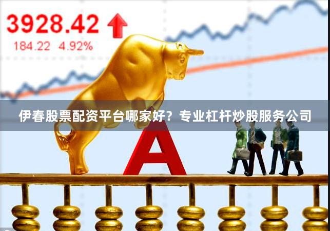 伊春股票配资平台哪家好？专业杠杆炒股服务公司