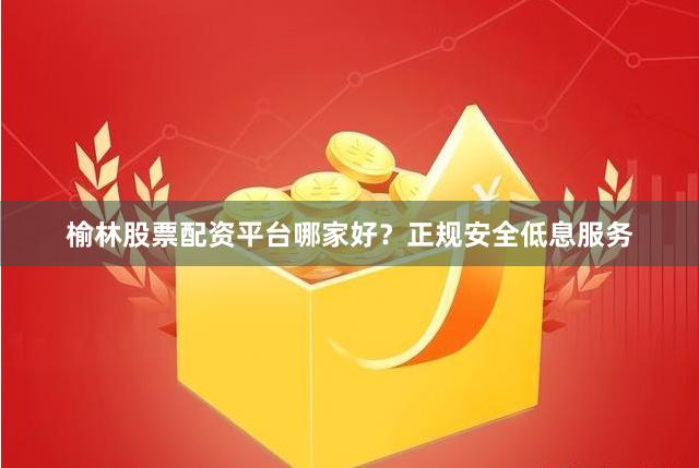 榆林股票配资平台哪家好？正规安全低息服务
