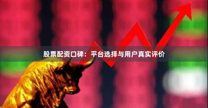 股票配资口碑：平台选择与用户真实评价
